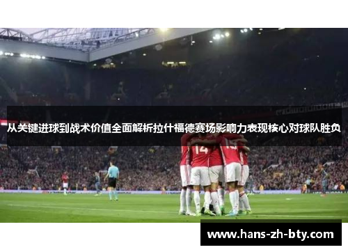 从关键进球到战术价值全面解析拉什福德赛场影响力表现核心对球队胜负