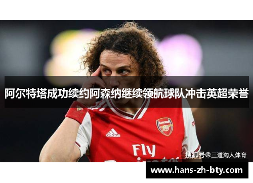 阿尔特塔成功续约阿森纳继续领航球队冲击英超荣誉 阿尔特塔成功续约阿森纳继续领航球队冲击英超荣誉